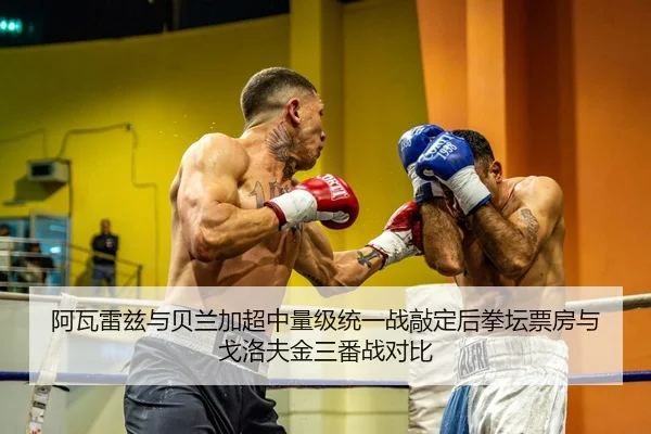 阿瓦雷兹与贝兰加超中量级统一战敲定后拳坛票房与戈洛夫金三番战对比