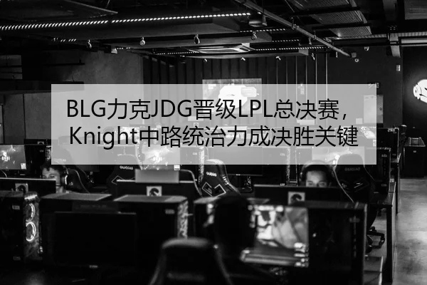 BLG力克JDG晋级LPL总决赛，Knight中路统治力成决胜关键